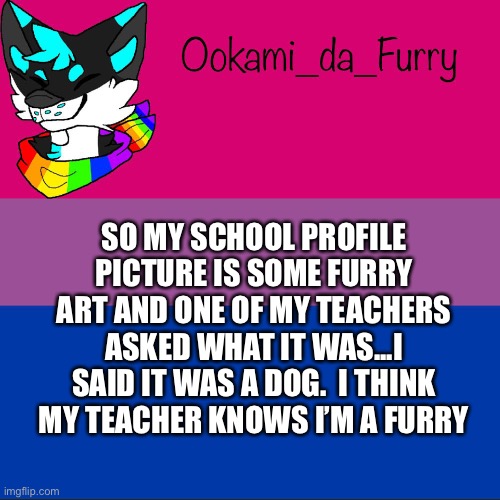 Hehe | SO MY SCHOOL PROFILE PICTURE IS SOME FURRY ART AND ONE OF MY TEACHERS ASKED WHAT IT WAS...I SAID IT WAS A DOG.  I THINK MY TEACHER KNOWS I’M A FURRY | image tagged in ookami announcement | made w/ Imgflip meme maker