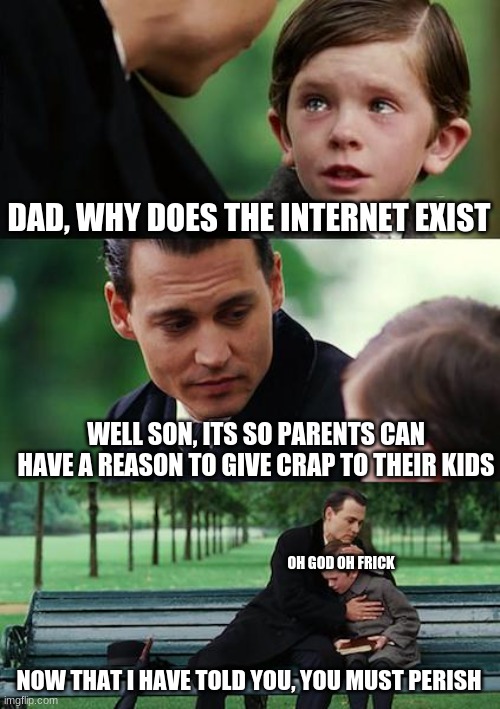 teh beeg revel | DAD, WHY DOES THE INTERNET EXIST; WELL SON, ITS SO PARENTS CAN HAVE A REASON TO GIVE CRAP TO THEIR KIDS; OH GOD OH FRICK; NOW THAT I HAVE TOLD YOU, YOU MUST PERISH | image tagged in memes,finding neverland | made w/ Imgflip meme maker