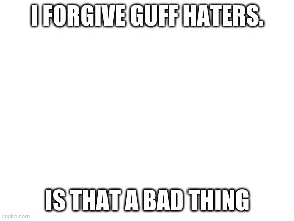 Blank White Template | I FORGIVE GUFF HATERS. IS THAT A BAD THING | image tagged in blank white template | made w/ Imgflip meme maker