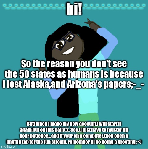 also,ill be doing the 50 States Showcases on the ocs stream | hi! So the reason you don't see the 50 states as humans is because i lost Alaska,and Arizona's papers;-_-; But! when i make my new account,i will start it again,but on ibis paint x. Soo,u just have to muster up your patience...and if your on a computer,then open a Imgflip tab for the fun stream. remember ill be doing a greeting ;<) | image tagged in itz_hayley's annoucement template | made w/ Imgflip meme maker