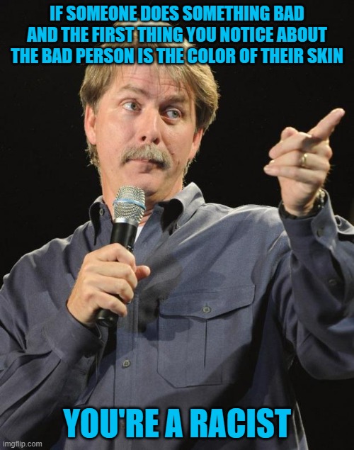Democrats are the party of racism. The media push their agenda, which makes them supporters of racism. Divide and conquer. | IF SOMEONE DOES SOMETHING BAD AND THE FIRST THING YOU NOTICE ABOUT THE BAD PERSON IS THE COLOR OF THEIR SKIN; YOU'RE A RACIST | image tagged in jeff foxworthy | made w/ Imgflip meme maker