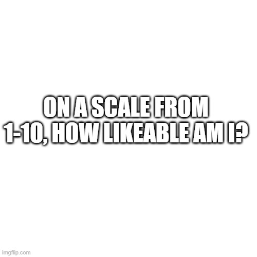 plz comment honestly | ON A SCALE FROM 1-10, HOW LIKEABLE AM I? | image tagged in memes,blank transparent square | made w/ Imgflip meme maker