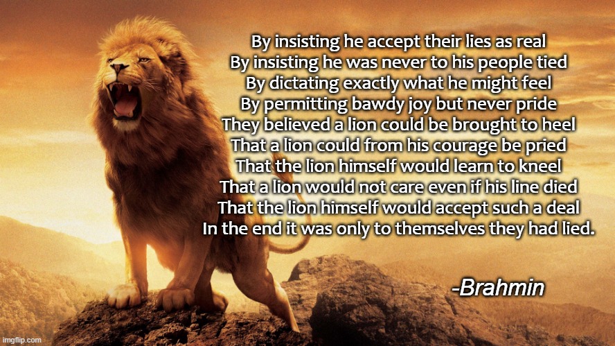 The Day Of The Lion | By insisting he accept their lies as real
By insisting he was never to his people tied
By dictating exactly what he might feel
By permitting bawdy joy but never pride
They believed a lion could be brought to heel
That a lion could from his courage be pried
That the lion himself would learn to kneel
That a lion would not care even if his line died
That the lion himself would accept such a deal

In the end it was only to themselves they had lied. -Brahmin | image tagged in inspirational,poem,lion,pride | made w/ Imgflip meme maker