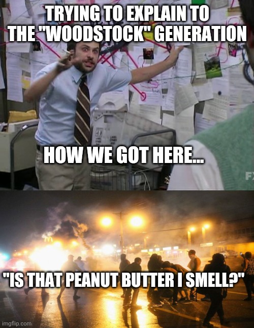 TRYING TO EXPLAIN TO THE "WOODSTOCK" GENERATION HOW WE GOT HERE... "IS THAT PEANUT BUTTER I SMELL?" | image tagged in charlie conspiracy always sunny in philidelphia,which party is truly intolerant | made w/ Imgflip meme maker