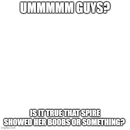 IS IT TRUE PLZ TELL ME | UMMMMM GUYS? IS IT TRUE THAT SPIRE SHOWED HER BOOBS OR SOMETHING? | image tagged in memes,blank transparent square | made w/ Imgflip meme maker