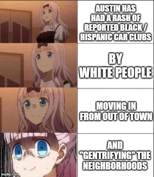 I'm starting to see the "colonization" now... | AUSTIN HAS HAD A RASH OF REPORTED BLACK / HISPANIC CAR CLUBS; BY WHITE PEOPLE; MOVING IN FROM OUT OF TOWN; AND "GENTRIFYING" THE NEIGHBORHOODS | image tagged in increasingly anxious chicka | made w/ Imgflip meme maker