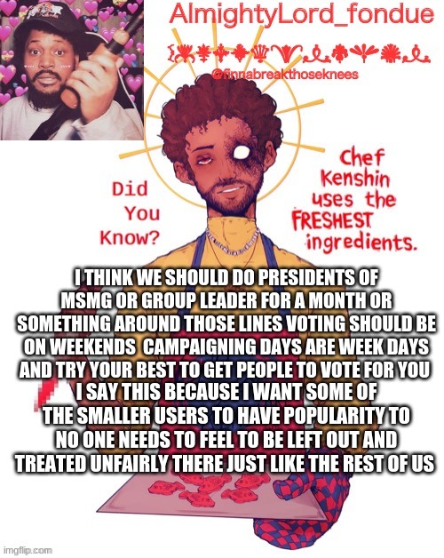 imma start campaigning this and trying to get this to the bigger users(Winter, Bloo, Cloud Darmug so on so forth | I THINK WE SHOULD DO PRESIDENTS OF MSMG OR GROUP LEADER FOR A MONTH OR SOMETHING AROUND THOSE LINES VOTING SHOULD BE ON WEEKENDS  CAMPAIGNING DAYS ARE WEEK DAYS AND TRY YOUR BEST TO GET PEOPLE TO VOTE FOR YOU; I SAY THIS BECAUSE I WANT SOME OF THE SMALLER USERS TO HAVE POPULARITY TO NO ONE NEEDS TO FEEL TO BE LEFT OUT AND TREATED UNFAIRLY THERE JUST LIKE THE REST OF US | image tagged in fondue s coryxkenshin temp | made w/ Imgflip meme maker