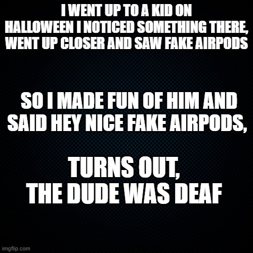 its a good funny joke dont take personal | I WENT UP TO A KID ON HALLOWEEN I NOTICED SOMETHING THERE, WENT UP CLOSER AND SAW FAKE AIRPODS; SO I MADE FUN OF HIM AND SAID HEY NICE FAKE AIRPODS, TURNS OUT, THE DUDE WAS DEAF | image tagged in black backround,good meme | made w/ Imgflip meme maker
