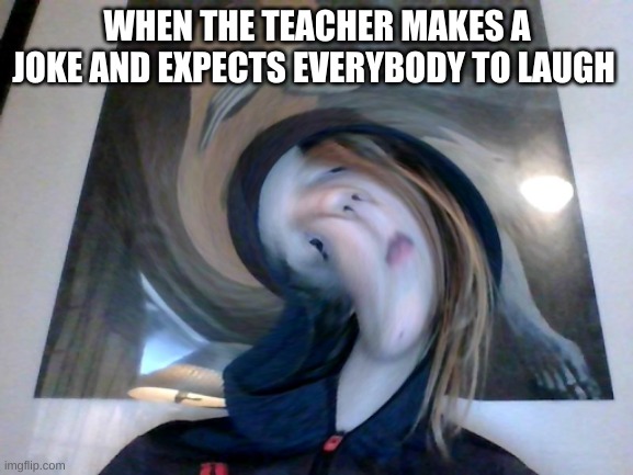 distorted face | WHEN THE TEACHER MAKES A JOKE AND EXPECTS EVERYBODY TO LAUGH | image tagged in distorted face | made w/ Imgflip meme maker