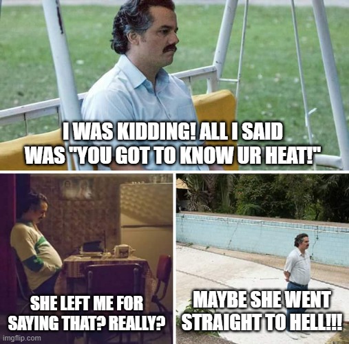 Sad Pablo Escobar | I WAS KIDDING! ALL I SAID WAS "YOU GOT TO KNOW UR HEAT!"; SHE LEFT ME FOR SAYING THAT? REALLY? MAYBE SHE WENT STRAIGHT TO HELL!!! | image tagged in memes,sad pablo escobar | made w/ Imgflip meme maker