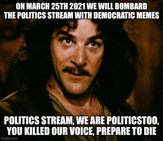 Inigo Montoya | ON MARCH 25TH 2021 WE WILL BOMBARD THE POLITICS STREAM WITH DEMOCRATIC MEMES; POLITICS STREAM, WE ARE POLITICSTOO, YOU KILLED OUR VOICE, PREPARE TO DIE | image tagged in memes,inigo montoya | made w/ Imgflip meme maker