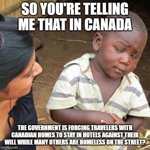 Third World Skeptical Kid | SO YOU'RE TELLING ME THAT IN CANADA; THE GOVERNMENT IS FORCING TRAVELERS WITH CANADIAN HOMES TO STAY IN HOTELS AGAINST THEIR WILL WHILE MANY OTHERS ARE HOMELESS ON THE STREET? | image tagged in memes,third world skeptical kid | made w/ Imgflip meme maker