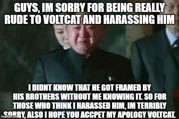 im very sorry and im embarrased | GUYS, IM SORRY FOR BEING REALLY RUDE TO VOLTCAT AND HARASSING HIM; I DIDNT KNOW THAT HE GOT FRAMED BY HIS BROTHERS WITHOUT ME KNOWING IT. SO FOR THOSE WHO THINK I HARASSED HIM, IM TERRIBLY SORRY, ALSO I HOPE YOU ACCPET MY APOLOGY VOLTCAT. | image tagged in memes,kim jong un sad | made w/ Imgflip meme maker
