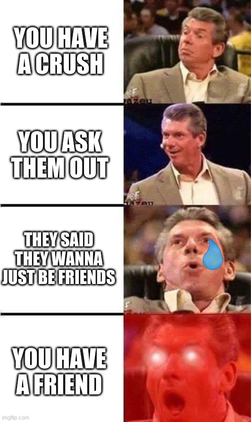 f r i e n d s | YOU HAVE A CRUSH; YOU ASK THEM OUT; THEY SAID THEY WANNA JUST BE FRIENDS; YOU HAVE A FRIEND | image tagged in vince mcmahon reaction w/glowing eyes,friendship,meme | made w/ Imgflip meme maker