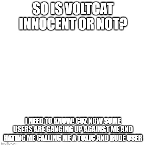 plz! someone tell me the truth! | SO IS VOLTCAT INNOCENT OR NOT? I NEED TO KNOW! CUZ NOW SOME USERS ARE GANGING UP AGAINST ME AND HATING ME CALLING ME A TOXIC AND RUDE USER | image tagged in memes,blank transparent square | made w/ Imgflip meme maker