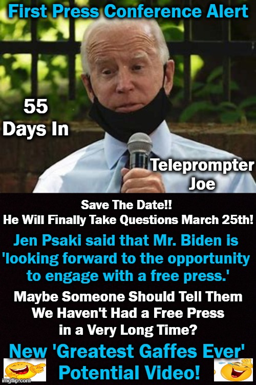 Waiting to See if Slow Joe Has Any Mojo? | First Press Conference Alert; 55 Days In; Teleprompter Joe; Save The Date!! 
He Will Finally Take Questions March 25th! Jen Psaki said that Mr. Biden is 
'looking forward to the opportunity 
to engage with a free press.'; Maybe Someone Should Tell Them
We Haven't Had a Free Press
in a Very Long Time? New 'Greatest Gaffes Ever' 
Potential Video! | image tagged in politics,joe biden,press conference,transparent,lapdog media | made w/ Imgflip meme maker