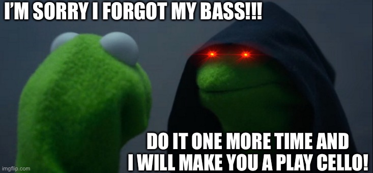 Forgot my Bass | I’M SORRY I FORGOT MY BASS!!! DO IT ONE MORE TIME AND I WILL MAKE YOU A PLAY CELLO! | image tagged in memes,evil kermit | made w/ Imgflip meme maker