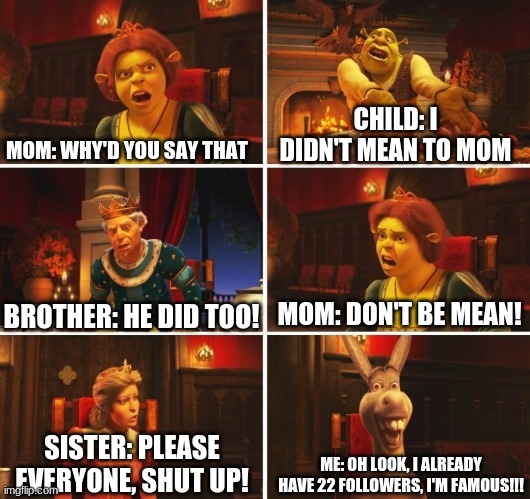 Shrek Fiona Harold Donkey | MOM: WHY'D YOU SAY THAT; CHILD: I DIDN'T MEAN TO MOM; MOM: DON'T BE MEAN! BROTHER: HE DID TOO! ME: OH LOOK, I ALREADY HAVE 22 FOLLOWERS, I'M FAMOUS!!! SISTER: PLEASE EVERYONE, SHUT UP! | image tagged in shrek fiona harold donkey | made w/ Imgflip meme maker