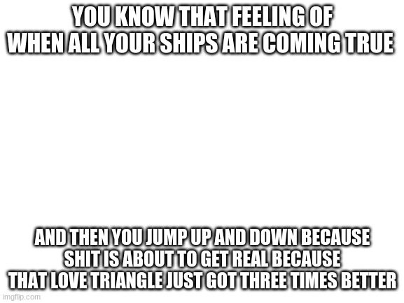 Blank White Template | YOU KNOW THAT FEELING OF WHEN ALL YOUR SHIPS ARE COMING TRUE; AND THEN YOU JUMP UP AND DOWN BECAUSE SHIT IS ABOUT TO GET REAL BECAUSE THAT LOVE TRIANGLE JUST GOT THREE TIMES BETTER | image tagged in blank white template | made w/ Imgflip meme maker