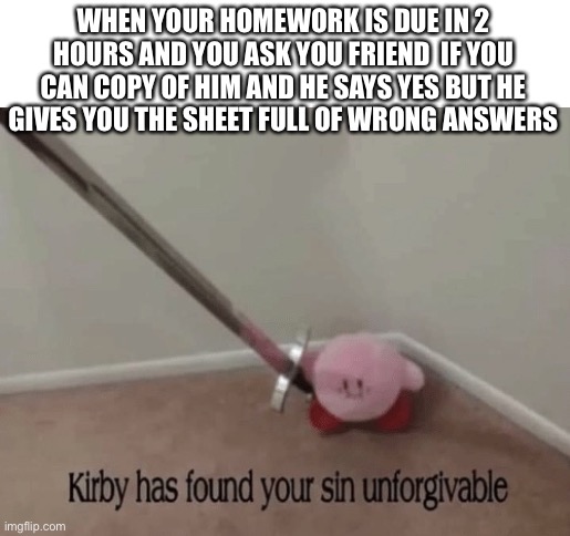 YOU MONSTER | WHEN YOUR HOMEWORK IS DUE IN 2 HOURS AND YOU ASK YOU FRIEND  IF YOU CAN COPY OF HIM AND HE SAYS YES BUT HE GIVES YOU THE SHEET FULL OF WRONG ANSWERS | image tagged in kirby has found your sin unforgivable,homework | made w/ Imgflip meme maker