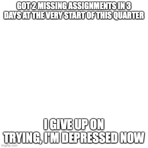 im freaking depressed guys and girls | GOT 2 MISSING ASSIGNMENTS IN 3 DAYS AT THE VERY START OF THIS QUARTER; I GIVE UP ON TRYING, I'M DEPRESSED NOW | image tagged in blank transparent square,depression,help,school sucks | made w/ Imgflip meme maker