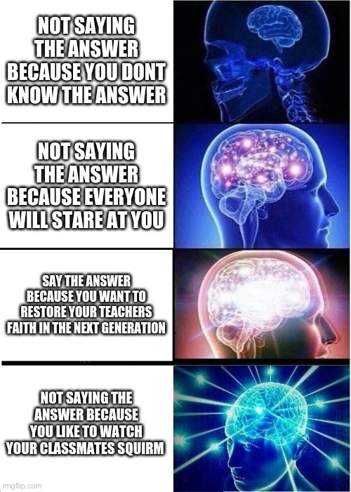 Expanding Brain | NOT SAYING THE ANSWER BECAUSE YOU DONT KNOW THE ANSWER; NOT SAYING THE ANSWER BECAUSE EVERYONE WILL STARE AT YOU; SAY THE ANSWER BECAUSE YOU WANT TO RESTORE YOUR TEACHERS FAITH IN THE NEXT GENERATION; NOT SAYING THE ANSWER BECAUSE YOU LIKE TO WATCH YOUR CLASSMATES SQUIRM | image tagged in memes,expanding brain | made w/ Imgflip meme maker