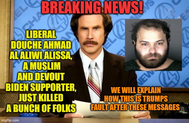 BREAKING NEWS | BREAKING NEWS! LIBERAL DOUCHE AHMAD AL ALIWI ALISSA,  A MUSLIM AND DEVOUT BIDEN SUPPORTER, JUST KILLED A BUNCH OF FOLKS; WE WILL EXPLAIN HOW THIS IS TRUMPS FAULT AFTER THESE MESSAGES | image tagged in breaking news | made w/ Imgflip meme maker