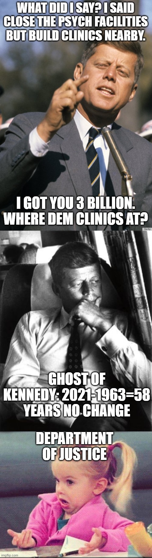 mental illness ball drop | WHAT DID I SAY? I SAID CLOSE THE PSYCH FACILITIES BUT BUILD CLINICS NEARBY. I GOT YOU 3 BILLION. WHERE DEM CLINICS AT? GHOST OF KENNEDY: 2021-1963=58 YEARS NO CHANGE; DEPARTMENT OF JUSTICE | image tagged in john f kennedy,john f kennedy introspective,i dont know girl | made w/ Imgflip meme maker