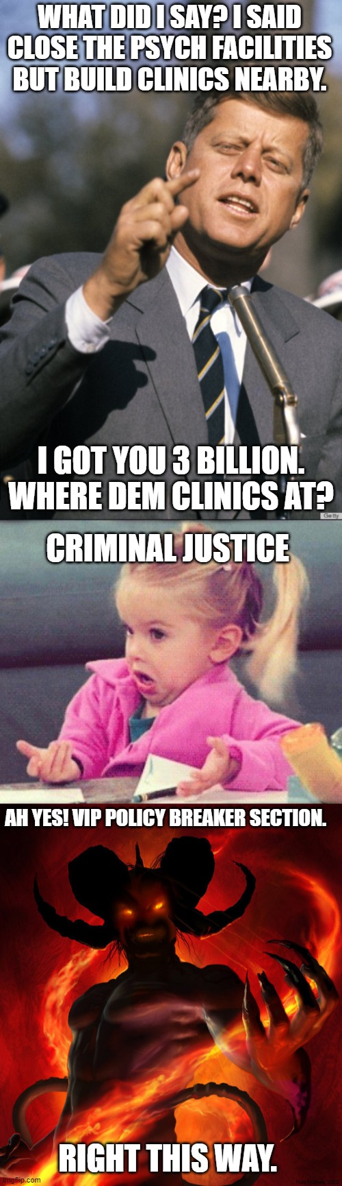 Mental illness neglect |  WHAT DID I SAY? I SAID CLOSE THE PSYCH FACILITIES BUT BUILD CLINICS NEARBY. I GOT YOU 3 BILLION. WHERE DEM CLINICS AT? CRIMINAL JUSTICE; AH YES! VIP POLICY BREAKER SECTION. RIGHT THIS WAY. | image tagged in john f kennedy,i dont know girl,the devil | made w/ Imgflip meme maker