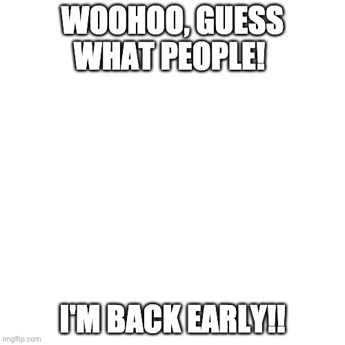 Woohoo! I'm back early! XEarly! | WOOHOO, GUESS WHAT PEOPLE! I'M BACK EARLY!! | image tagged in memes,blank transparent square | made w/ Imgflip meme maker
