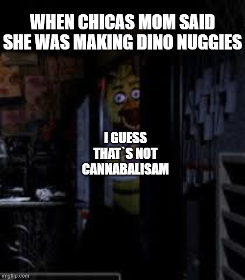 I GUESS | WHEN CHICAS MOM SAID SHE WAS MAKING DINO NUGGIES; I GUESS THAT`S NOT CANNABALISAM | image tagged in chica looking in window fnaf | made w/ Imgflip meme maker