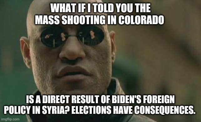 Matrix Morpheus | WHAT IF I TOLD YOU THE MASS SHOOTING IN COLORADO; IS A DIRECT RESULT OF BIDEN'S FOREIGN POLICY IN SYRIA? ELECTIONS HAVE CONSEQUENCES. | image tagged in memes,matrix morpheus | made w/ Imgflip meme maker