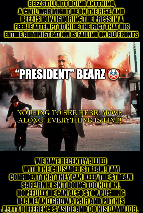This ain’t an attack ad, this is a message >:) | BEEZ STILL NOT DOING ANYTHING, A CIVIL WAR MIGHT BE ON THE RISE, AND  BEEZ IS NOW IGNORING THE PRESS IN A FEEBLE ATTEMPT TO HIDE THE FACT THAT HIS ENTIRE ADMINISTRATION IS FAILING ON ALL FRONTS; “PRESIDENT” BEARZ 🤡; NOTHING TO SEE HERE! MOVE ALONG! EVERYTHING IS FINE! WE HAVE RECENTLY ALLIED WITH THE CRUSADER STREAM, I AM CONFIDENT THAT THEY CAN KEEP THE STREAM SAFE. RMK ISN’T DOING TOO HOT RN, HOPEFULLY HE CAN ALSO STOP PUSHING BLAME, AND GROW A PAIR AND PUT HIS PETTY DIFFERENCES ASIDE AND DO HIS DAMN JOB. | image tagged in black background,better runnn,richard is back,hehe,all hail | made w/ Imgflip meme maker