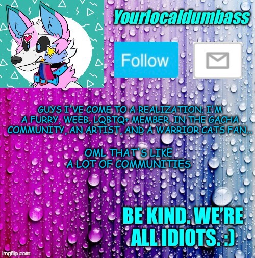 owo | GUYS I'VE COME TO A REALIZATION. I'M A FURRY, WEEB, LQBTQ+ MEMBER, IN THE GACHA COMMUNITY, AN ARTIST, AND A WARRIOR CATS FAN... OML THAT'S LIKE

A LOT OF COMMUNITIES | image tagged in dumbass template | made w/ Imgflip meme maker