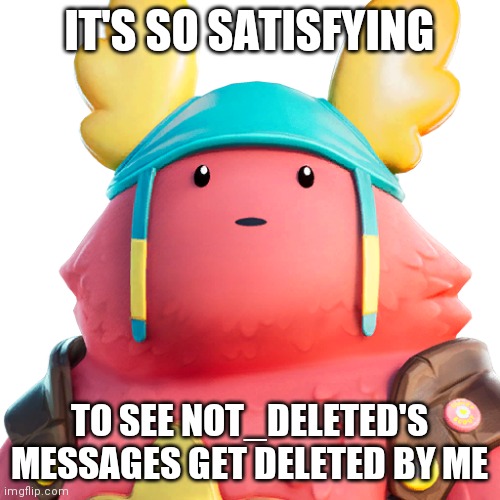 Guff | IT'S SO SATISFYING; TO SEE NOT_DELETED'S MESSAGES GET DELETED BY ME | image tagged in guff | made w/ Imgflip meme maker