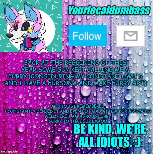 by "this year" I meant school year btw- so 2020 | AND I JUST REMEMBERED I CONSTANTLY DENIED IT AND EVEN GOT MAD AT HIM FOR ASSUMING

WELL HERE I AM A PROUD FURRY

SORRY TO THAT GUY LMAOO; BACK AT THE BEGGINING OF THIS YEAR SOME GUY KEPT CALLING ME A FURRY (CONSIDERING MY CONSTANT UWU'S AND I HAVE A FURSONA AND MAKE FURRY ART) | image tagged in dumbass template | made w/ Imgflip meme maker