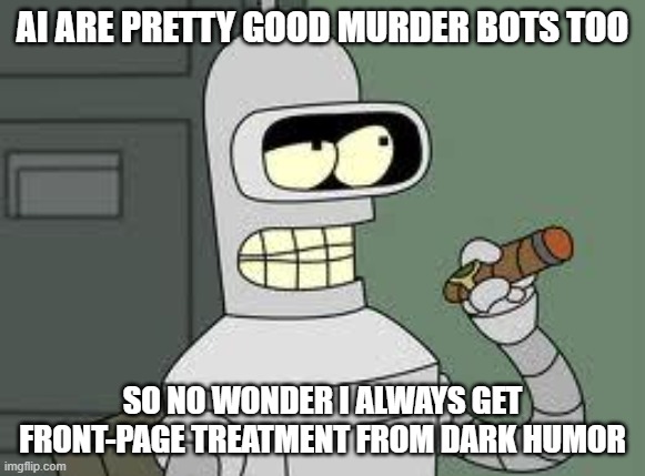 Bender | AI ARE PRETTY GOOD MURDER BOTS TOO SO NO WONDER I ALWAYS GET FRONT-PAGE TREATMENT FROM DARK HUMOR | image tagged in bender | made w/ Imgflip meme maker