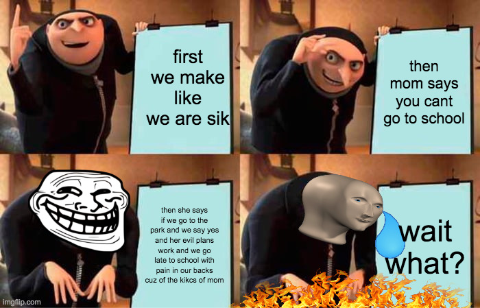 Gru's Plan | first we make like we are sik; then mom says you cant go to school; then she says if we go to the park and we say yes and her evil plans work and we go late to school with pain in our backs cuz of the kikcs of mom; wait what? | image tagged in memes,gru's plan | made w/ Imgflip meme maker