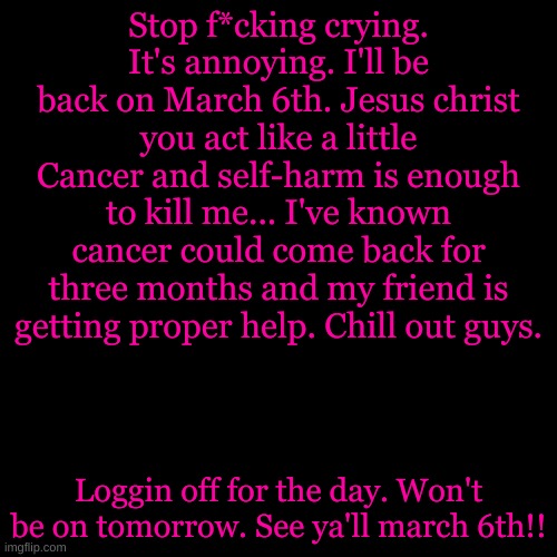 I meant April 6th* | Stop f*cking crying. It's annoying. I'll be back on March 6th. Jesus christ you act like a little Cancer and self-harm is enough to kill me... I've known cancer could come back for three months and my friend is getting proper help. Chill out guys. Loggin off for the day. Won't be on tomorrow. See ya'll march 6th!! | image tagged in memes,blank transparent square | made w/ Imgflip meme maker