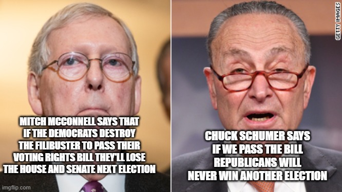 McConnell vs. Schumer= idiot vs. schemer | CHUCK SCHUMER SAYS IF WE PASS THE BILL REPUBLICANS WILL NEVER WIN ANOTHER ELECTION; MITCH MCCONNELL SAYS THAT IF THE DEMOCRATS DESTROY THE FILIBUSTER TO PASS THEIR VOTING RIGHTS BILL THEY'LL LOSE THE HOUSE AND SENATE NEXT ELECTION | image tagged in congress,senate,filibuster,democrats,republicans | made w/ Imgflip meme maker
