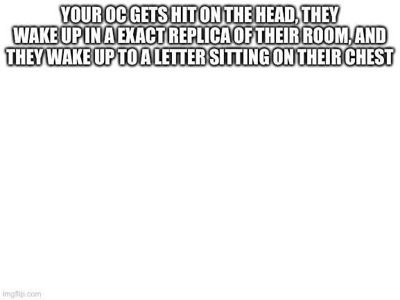 Blank White Template | YOUR OC GETS HIT ON THE HEAD, THEY WAKE UP IN A EXACT REPLICA OF THEIR ROOM, AND THEY WAKE UP TO A LETTER SITTING ON THEIR CHEST | image tagged in blank white template | made w/ Imgflip meme maker