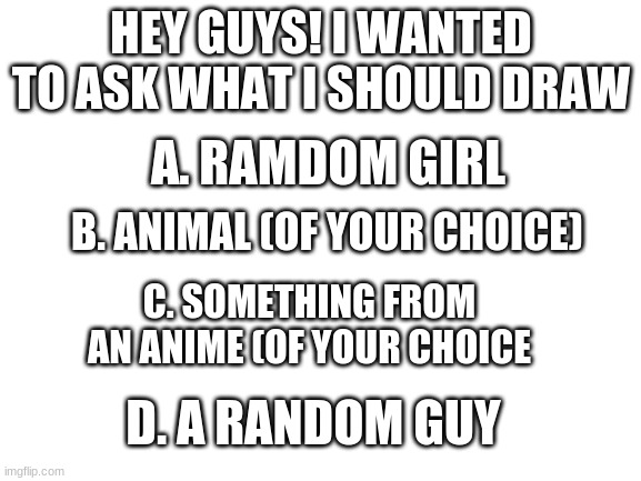 Quick question | HEY GUYS! I WANTED TO ASK WHAT I SHOULD DRAW; A. RAMDOM GIRL; B. ANIMAL (OF YOUR CHOICE); C. SOMETHING FROM AN ANIME (OF YOUR CHOICE; D. A RANDOM GUY | image tagged in blank white template,ask,drawings,maybe | made w/ Imgflip meme maker