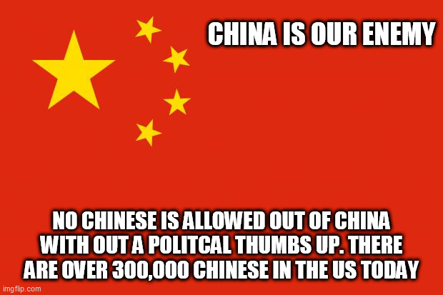 china flag | CHINA IS OUR ENEMY; NO CHINESE IS ALLOWED OUT OF CHINA WITH OUT A POLITCAL THUMBS UP. THERE ARE OVER 300,000 CHINESE IN THE US TODAY | image tagged in china flag | made w/ Imgflip meme maker
