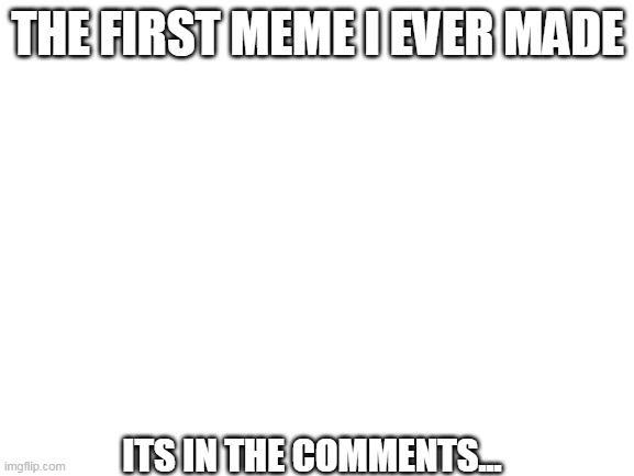 first ever meme i made in the comments | THE FIRST MEME I EVER MADE; ITS IN THE COMMENTS... | image tagged in blank white template | made w/ Imgflip meme maker