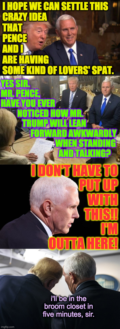 Love is in the Oh (inspired by a meme by WiseCracker in Politics) | I HOPE WE CAN SETTLE THIS
CRAZY IDEA
THAT
PENCE
AND I
ARE HAVING 
SOME KIND OF LOVERS' SPAT. YES SIR.  
MR. PENCE,
HAVE YOU EVER
          NOTICED HOW MR.
             TRUMP WILL LEAN
                  FORWARD AWKWARDLY
                                 WHEN STANDING
                                   AND TALKING? I DON'T HAVE TO
PUT UP
WITH
THIS!!
I'M
OUTTA HERE! i'll be in the broom closet in five minutes, sir. | image tagged in memes,sensitive meetings,love is in the oh,awkward,storytelling,secret rendezvous | made w/ Imgflip meme maker