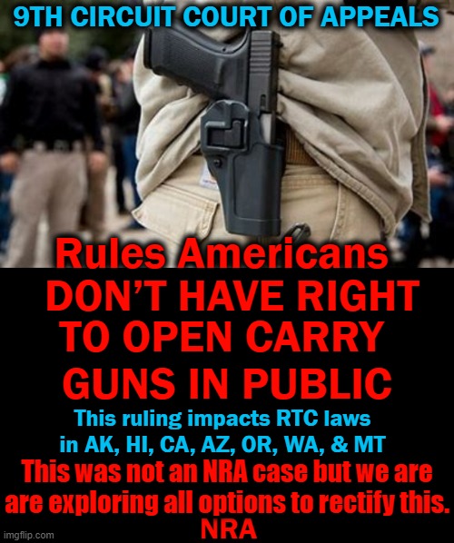 This Ruling Must Be Appealed & Overturned! | 9TH CIRCUIT COURT OF APPEALS; Rules Americans; DON’T HAVE RIGHT; TO OPEN CARRY 
GUNS IN PUBLIC; This ruling impacts RTC laws in AK, HI, CA, AZ, OR, WA, & MT; This was not an NRA case but we are
are exploring all options to rectify this. NRA | image tagged in politics,democrats,nra,open carry,guns | made w/ Imgflip meme maker