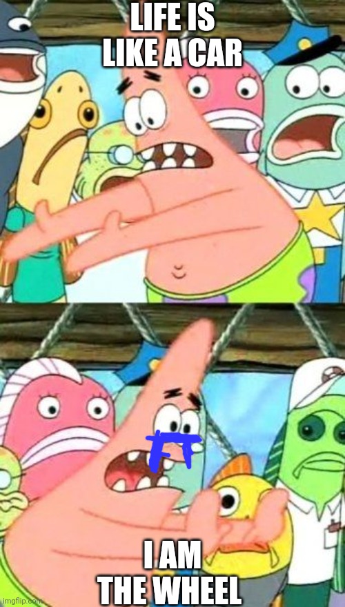 :'( | LIFE IS LIKE A CAR; I AM THE WHEEL | image tagged in memes,put it somewhere else patrick | made w/ Imgflip meme maker