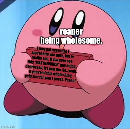 Wholesome Reaper Time! | reaper being wholesome. I may not seem like I appreciate you guys, but in reality I do. If you ever see this "MATTHEWRICE" guy being depressed, it's just me. So...yeah. If you read this whole thing, gold star for you! I guess. Peace! | image tagged in kirby holding a sign,wholesome,grim reaper,why am i doing this | made w/ Imgflip meme maker