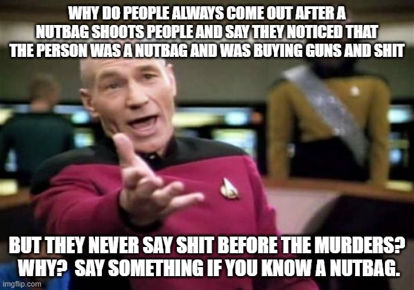 Picard Wtf | WHY DO PEOPLE ALWAYS COME OUT AFTER A NUTBAG SHOOTS PEOPLE AND SAY THEY NOTICED THAT THE PERSON WAS A NUTBAG AND WAS BUYING GUNS AND SHIT; BUT THEY NEVER SAY SHIT BEFORE THE MURDERS?  WHY?  SAY SOMETHING IF YOU KNOW A NUTBAG. | image tagged in memes,picard wtf | made w/ Imgflip meme maker