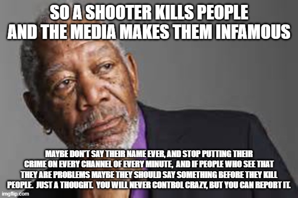 Stop making them famous that is what they want. | SO A SHOOTER KILLS PEOPLE AND THE MEDIA MAKES THEM INFAMOUS; MAYBE DON'T SAY THEIR NAME EVER, AND STOP PUTTING THEIR CRIME ON EVERY CHANNEL OF EVERY MINUTE,  AND IF PEOPLE WHO SEE THAT THEY ARE PROBLEMS MAYBE THEY SHOULD SAY SOMETHING BEFORE THEY KILL PEOPLE.  JUST A THOUGHT.  YOU WILL NEVER CONTROL CRAZY, BUT YOU CAN REPORT IT. | image tagged in deep thoughts by morgan freeman | made w/ Imgflip meme maker